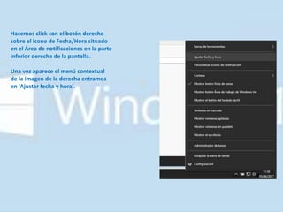 Hacemos click con el botón derecho
sobre el icono de Fecha/Hora situado
en el Área de notificaciones en la parte
inferior derecha de la pantalla.
Una vez aparece el menú contextual
de la imagen de la derecha entramos
en 'Ajustar fecha y hora'.
 