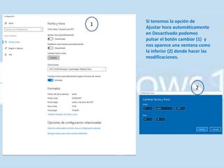 Si tenemos la opción de
Ajustar hora automáticamente
en Desactivado podemos
pulsar el botón cambiar (1) y
nos aparece una ventana como
la inferior (2) donde hacer las
modificaciones.
1
2
 
