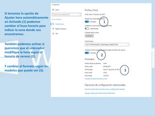 Si tenemos la opción de
Ajustar hora automáticamente
en Activado (1) podemos
cambiar el huso horario para
indicar la zona donde nos
encontramos.
También podemos activar si
queremos que el ordenador
modifique la hora según el
horario de verano (2).
Y cambiar el formato según los
modelos que puede ver (3).
1
2
3
 