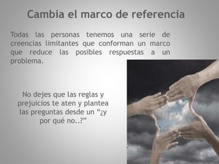 Todas las personas tenemos una serie de
creencias limitantes que conforman un marco
que reduce las posibles respuestas a un
problema.
Cambia el marco de referencia
No dejes que las reglas y
prejuicios te aten y plantea
las preguntas desde un “¿y
por qué no..?”
 