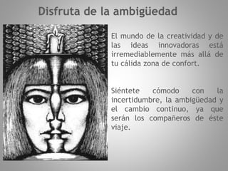El mundo de la creatividad y de
las ideas innovadoras está
irremediablemente más allá de
tu cálida zona de confort.
Siéntete cómodo con la
incertidumbre, la ambigüedad y
el cambio continuo, ya que
serán los compañeros de éste
viaje.
Disfruta de la ambigüedad
 