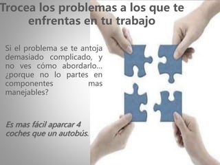 Es mas fácil aparcar 4
coches que un autobús.
Trocea los problemas a los que te
enfrentas en tu trabajo
Si el problema se te antoja
demasiado complicado, y
no ves cómo abordarlo…
¿porque no lo partes en
componentes mas
manejables?
 