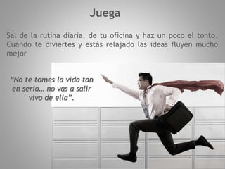 Juega
Sal de la rutina diaria, de tu oficina y haz un poco el tonto.
Cuando te diviertes y estás relajado las ideas fluyen mucho
mejor
“No te tomes la vida tan
en serio… no vas a salir
vivo de ella”.
 