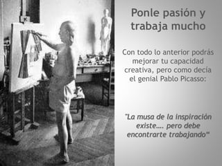 Ponle pasión y
trabaja mucho
Con todo lo anterior podrás
mejorar tu capacidad
creativa, pero como decía
el genial Pablo Picasso:
"La musa de la inspiración
existe…. pero debe
encontrarte trabajando“
 
