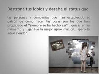 Destrona tus ídolos y desafía el status quo
las personas y compañías que han establecido el
patrón de cómo hacer las cosas son los que han
propiciado el “siempre se ha hecho así”… quizás en su
momento y lugar fue la mejor aproximación… ¿pero lo
sigue siendo?.
 