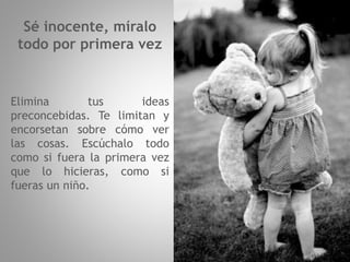 Sé inocente, míralo
todo por primera vez
Elimina tus ideas
preconcebidas. Te limitan y
encorsetan sobre cómo ver
las cosas. Escúchalo todo
como si fuera la primera vez
que lo hicieras, como si
fueras un niño.
 