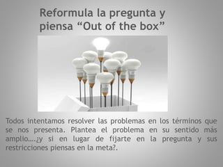 Reformula la pregunta y
piensa “Out of the box”
Todos intentamos resolver las problemas en los términos que
se nos presenta. Plantea el problema en su sentido más
amplio….¿y si en lugar de fijarte en la pregunta y sus
restricciones piensas en la meta?.
 