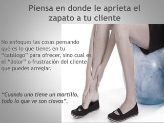 No enfoques las cosas pensando
qué es lo que tienes en tu
“catálogo” para ofrecer, sino cual es
el “dolor” o frustración del cliente
que puedes arreglar.
“Cuando uno tiene un martillo,
todo lo que ve son clavos”.
Piensa en donde le aprieta el
zapato a tu cliente
 
