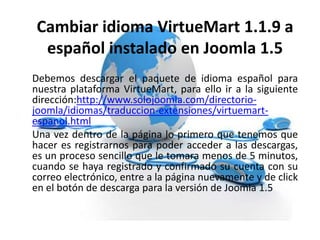 Cambiar idioma VirtueMart 1.1.9 a
español instalado en Joomla 1.5
Debemos descargar el paquete de idioma español para
nuestra plataforma VirtueMart, para ello ir a la siguiente
dirección:http://www.solojoomla.com/directorio-
joomla/idiomas/traduccion-extensiones/virtuemart-
espanol.html
Una vez dentro de la página lo primero que tenemos que
hacer es registrarnos para poder acceder a las descargas,
es un proceso sencillo que le tomara menos de 5 minutos,
cuando se haya registrado y confirmado su cuenta con su
correo electrónico, entre a la página nuevamente y de click
en el botón de descarga para la versión de Joomla 1.5
 