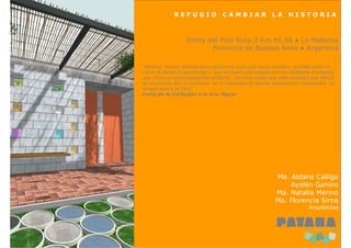 REFUGIO              CAMBIAR              LA      HISTORIA



                  Virrey del Pino Ruta 3 Km 41,90 ● La Matanza
                          Provincia de Buenos Aires ● Argentina

“Señora: hemos soñado para usted una casa que fuera simple y sencilla como un
cofre de bellas proporciones y que no fuera perturbada por los múltiples incidentes
que crean un pintoresquismo artificial… no crea usted que esta sencillez sea efecto
de la pereza, por el contrario, es el resultado de planes largamente madurados. Lo
simple nunca es fácil.”
Carta de le Corbusier a la Sra. Mayer




                                                         Ma. Aldana Calligo
                                                             Ayelén Ganino
                                                         Ma. Natalia Merino
                                                         Ma. Florencia Sirna
                                                                       Arquitectas
 