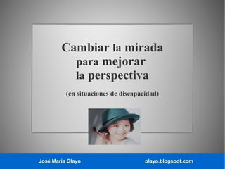 José María Olayo olayo.blogspot.com
Cambiar la mirada
para mejorar
la perspectiva
(en situaciones de discapacidad)
 