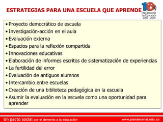 www.plandecenal.edu.coUn pacto social por el derecho a la educación
www.plandecenal.edu.coUn pacto social por el derecho a la educación
• Proyecto democrático de escuela
• Investigación-acción en el aula
• Evaluación externa
• Espacios para la reflexión compartida
• Innovaciones educativas
• Elaboración de informes escritos de sistematización de experiencias
• La fertilidad del error
• Evaluación de antiguos alumnos
• Intercambio entre escuelas
• Creación de una biblioteca pedagógica en la escuela
• Asumir la evaluación en la escuela como una oportunidad para
aprender
ESTRATEGIAS PARA UNA ESCUELA QUE APRENDE
 