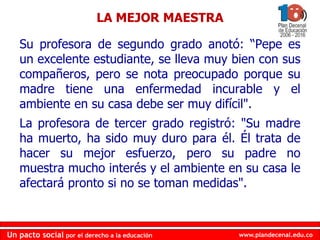 www.plandecenal.edu.coUn pacto social por el derecho a la educación
www.plandecenal.edu.coUn pacto social por el derecho a la educación
Su profesora de segundo grado anotó: “Pepe es
un excelente estudiante, se lleva muy bien con sus
compañeros, pero se nota preocupado porque su
madre tiene una enfermedad incurable y el
ambiente en su casa debe ser muy difícil".
La profesora de tercer grado registró: "Su madre
ha muerto, ha sido muy duro para él. Él trata de
hacer su mejor esfuerzo, pero su padre no
muestra mucho interés y el ambiente en su casa le
afectará pronto si no se toman medidas".
LA MEJOR MAESTRA
 