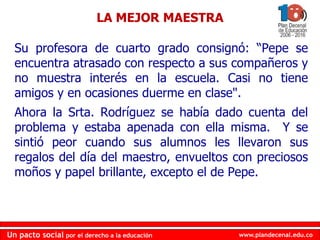 www.plandecenal.edu.coUn pacto social por el derecho a la educación
www.plandecenal.edu.coUn pacto social por el derecho a la educación
Su profesora de cuarto grado consignó: “Pepe se
encuentra atrasado con respecto a sus compañeros y
no muestra interés en la escuela. Casi no tiene
amigos y en ocasiones duerme en clase".
Ahora la Srta. Rodríguez se había dado cuenta del
problema y estaba apenada con ella misma. Y se
sintió peor cuando sus alumnos les llevaron sus
regalos del día del maestro, envueltos con preciosos
moños y papel brillante, excepto el de Pepe.
LA MEJOR MAESTRA
 