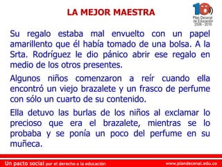 www.plandecenal.edu.coUn pacto social por el derecho a la educación
www.plandecenal.edu.coUn pacto social por el derecho a la educación
Su regalo estaba mal envuelto con un papel
amarillento que él había tomado de una bolsa. A la
Srta. Rodríguez le dio pánico abrir ese regalo en
medio de los otros presentes.
Algunos niños comenzaron a reír cuando ella
encontró un viejo brazalete y un frasco de perfume
con sólo un cuarto de su contenido.
Ella detuvo las burlas de los niños al exclamar lo
precioso que era el brazalete, mientras se lo
probaba y se ponía un poco del perfume en su
muñeca.
LA MEJOR MAESTRA
 
