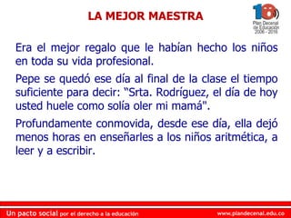 www.plandecenal.edu.coUn pacto social por el derecho a la educación
www.plandecenal.edu.coUn pacto social por el derecho a la educación
Era el mejor regalo que le habían hecho los niños
en toda su vida profesional.
Pepe se quedó ese día al final de la clase el tiempo
suficiente para decir: “Srta. Rodríguez, el día de hoy
usted huele como solía oler mi mamá".
Profundamente conmovida, desde ese día, ella dejó
menos horas en enseñarles a los niños aritmética, a
leer y a escribir.
LA MEJOR MAESTRA
 