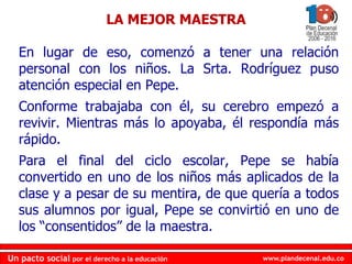 www.plandecenal.edu.coUn pacto social por el derecho a la educación
www.plandecenal.edu.coUn pacto social por el derecho a la educación
En lugar de eso, comenzó a tener una relación
personal con los niños. La Srta. Rodríguez puso
atención especial en Pepe.
Conforme trabajaba con él, su cerebro empezó a
revivir. Mientras más lo apoyaba, él respondía más
rápido.
Para el final del ciclo escolar, Pepe se había
convertido en uno de los niños más aplicados de la
clase y a pesar de su mentira, de que quería a todos
sus alumnos por igual, Pepe se convirtió en uno de
los “consentidos” de la maestra.
LA MEJOR MAESTRA
 