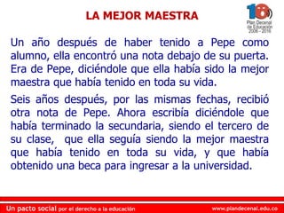 www.plandecenal.edu.coUn pacto social por el derecho a la educación
www.plandecenal.edu.coUn pacto social por el derecho a la educación
Un año después de haber tenido a Pepe como
alumno, ella encontró una nota debajo de su puerta.
Era de Pepe, diciéndole que ella había sido la mejor
maestra que había tenido en toda su vida.
Seis años después, por las mismas fechas, recibió
otra nota de Pepe. Ahora escribía diciéndole que
había terminado la secundaria, siendo el tercero de
su clase, que ella seguía siendo la mejor maestra
que había tenido en toda su vida, y que había
obtenido una beca para ingresar a la universidad.
LA MEJOR MAESTRA
 