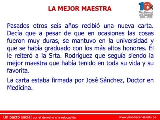 www.plandecenal.edu.coUn pacto social por el derecho a la educación
www.plandecenal.edu.coUn pacto social por el derecho a la educación
Pasados otros seis años recibió una nueva carta.
Decía que a pesar de que en ocasiones las cosas
fueron muy duras, se mantuvo en la universidad y
que se había graduado con los más altos honores. Él
le reiteró a la Srta. Rodríguez que seguía siendo la
mejor maestra que había tenido en toda su vida y su
favorita.
La carta estaba firmada por José Sánchez, Doctor en
Medicina.
LA MEJOR MAESTRA
 