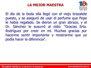 www.plandecenal.edu.coUn pacto social por el derecho a la educación
www.plandecenal.edu.coUn pacto social por el derecho a la educación
El día de la boda ella llegó con el viejo brazalete
puesto, y se aseguró de usar el perfume que Pepe
le había regalado. Se dieron un gran abrazo, y el
Dr. Sánchez le susurró al oído: "Gracias Srta.
Rodríguez por creer en mí. Muchas gracias por
hacerme sentir importante y mostrarme que yo
podía hacer la diferencia".
LA MEJOR MAESTRA
 