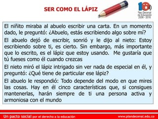 www.plandecenal.edu.coUn pacto social por el derecho a la educación
www.plandecenal.edu.coUn pacto social por el derecho a la educación
SER COMO EL LÁPIZ
El niñito miraba al abuelo escribir una carta. En un momento
dado, le preguntó: ¿Abuelo, estás escribiendo algo sobre mí?
El abuelo dejó de escribir, sonrió y le dijo al nieto: Estoy
escribiendo sobre ti, es cierto. Sin embargo, más importante
que lo escrito, es el lápiz que estoy usando. Me gustaría que
tú fueses como él cuando crezcas
El nieto miró el lápiz intrigado sin ver nada de especial en él, y
preguntó: ¿Qué tiene de particular ese lápiz?
El abuelo le respondió: Todo depende del modo en que mires
las cosas. Hay en él cinco características que, si consigues
mantenerlas, harán siempre de ti una persona activa y
armoniosa con el mundo
 