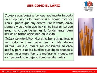 www.plandecenal.edu.coUn pacto social por el derecho a la educación
www.plandecenal.edu.coUn pacto social por el derecho a la educación
Cuarta característica: Lo que realmente importa
en el lápiz no es la madera ni su forma exterior,
sino el grafito que hay dentro. Por lo tanto, cuida
siempre y cultiva lo que hay en tu interior. Lo que
eres, no lo que tienes, es lo fundamental para
actuar de forma adecuada en la vida.
Quinta característica: Haz de saber que quieras o
no, todo lo que hagas en la vida dejará
marcas. Por eso intenta ser consciente de cada
acción, para que las huellas que dejes ayuden a
crecer, no a marchitar, y a mejorar el mundo, no
a empeorarlo o a dejarlo como estaba antes.
SER COMO EL LÁPIZ
 