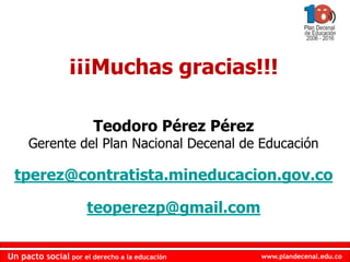 www.plandecenal.edu.coUn pacto social por el derecho a la educación
www.plandecenal.edu.coUn pacto social por el derecho a la educación
¡¡¡Muchas gracias!!!
Teodoro Pérez Pérez
Gerente del Plan Nacional Decenal de Educación
tperez@contratista.mineducacion.gov.co
teoperezp@gmail.com
 