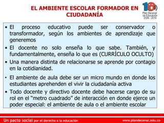 www.plandecenal.edu.coUn pacto social por el derecho a la educación
www.plandecenal.edu.coUn pacto social por el derecho a la educación
• El proceso educativo puede ser conservador o
transformador, según los ambientes de aprendizaje que
generemos
• El docente no solo enseña lo que sabe. También, y
fundamentalmente, enseña lo que es (CURRÍCULO OCULTO)
• Una manera distinta de relacionarse se aprende por contagio
en la cotidianidad.
• El ambiente de aula debe ser un micro mundo en donde los
estudiantes aprehenden el vivir la ciudadanía activa
• Todo docente y directivo docente debe hacerse cargo de su
rol en el “metro cuadrado” de interacción en donde ejerce un
poder especial: el ambiente de aula o el ambiente escolar
EL AMBIENTE ESCOLAR FORMADOR EN
CIUDADANÍA
 