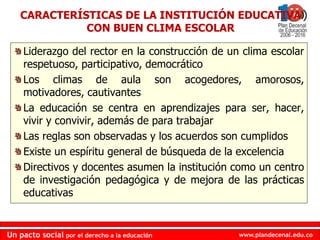www.plandecenal.edu.coUn pacto social por el derecho a la educación
www.plandecenal.edu.coUn pacto social por el derecho a la educación
Liderazgo del rector en la construcción de un clima escolar
respetuoso, participativo, democrático
Los climas de aula son acogedores, amorosos,
motivadores, cautivantes
La educación se centra en aprendizajes para ser, hacer,
vivir y convivir, además de para trabajar
Las reglas son observadas y los acuerdos son cumplidos
Existe un espíritu general de búsqueda de la excelencia
Directivos y docentes asumen la institución como un centro
de investigación pedagógica y de mejora de las prácticas
educativas
CARACTERÍSTICAS DE LA INSTITUCIÓN EDUCATIVA
CON BUEN CLIMA ESCOLAR
 