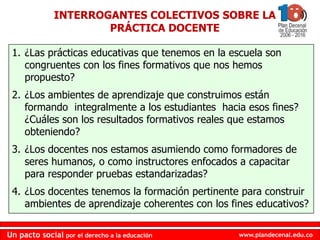 www.plandecenal.edu.coUn pacto social por el derecho a la educación
www.plandecenal.edu.coUn pacto social por el derecho a la educación
1. ¿Las prácticas educativas que tenemos en la escuela son
congruentes con los fines formativos que nos hemos
propuesto?
2. ¿Los ambientes de aprendizaje que construimos están
formando integralmente a los estudiantes hacia esos fines?
¿Cuáles son los resultados formativos reales que estamos
obteniendo?
3. ¿Los docentes nos estamos asumiendo como formadores de
seres humanos, o como instructores enfocados a capacitar
para responder pruebas estandarizadas?
4. ¿Los docentes tenemos la formación pertinente para construir
ambientes de aprendizaje coherentes con los fines educativos?
INTERROGANTES COLECTIVOS SOBRE LA
PRÁCTICA DOCENTE
 