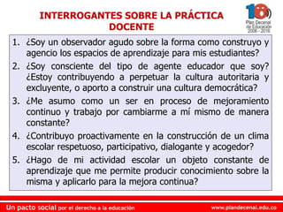 www.plandecenal.edu.coUn pacto social por el derecho a la educación
www.plandecenal.edu.coUn pacto social por el derecho a la educación
1. ¿Soy un observador agudo sobre la forma como construyo y
agencio los espacios de aprendizaje para mis estudiantes?
2. ¿Soy consciente del tipo de agente educador que soy?
¿Estoy contribuyendo a perpetuar la cultura autoritaria y
excluyente, o aporto a construir una cultura democrática?
3. ¿Me asumo como un ser en proceso de mejoramiento
continuo y trabajo por cambiarme a mí mismo de manera
constante?
4. ¿Contribuyo proactivamente en la construcción de un clima
escolar respetuoso, participativo, dialogante y acogedor?
5. ¿Hago de mi actividad escolar un objeto constante de
aprendizaje que me permite producir conocimiento sobre la
misma y aplicarlo para la mejora continua?
INTERROGANTES SOBRE LA PRÁCTICA
DOCENTE
 