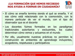 www.plandecenal.edu.coUn pacto social por el derecho a la educación
www.plandecenal.edu.coUn pacto social por el derecho a la educación
¿LA FORMACIÓN QUE HEMOS RECIBIDO
NOS AYUDA A FORMAR EN CIUDADANÍA?
• El cómo se enseña termina siendo el qué se enseña. Y el
ese cómo está relacionado con la cosmovisión, con la
manera particular de ver el mundo, con el tipo de
observador que es el docente
• Los docentes fuimos formados en los paradigmas
tradicionales autoritarios y excluyentes, los cuales
determinan cómo vemos y actuamos en el mundo
• Por ello, usualmente nuestras prácticas no permiten la
construcción de ambientes de aprendizaje incluyentes,
acogedores, respetuosos y participativos
 