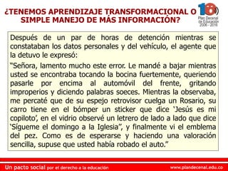 www.plandecenal.edu.coUn pacto social por el derecho a la educación
www.plandecenal.edu.coUn pacto social por el derecho a la educación
Después de un par de horas de detención mientras se
constataban los datos personales y del vehículo, el agente que
la detuvo le expresó:
“Señora, lamento mucho este error. Le mandé a bajar mientras
usted se encontraba tocando la bocina fuertemente, queriendo
pasarle por encima al automóvil del frente, gritando
improperios y diciendo palabras soeces. Mientras la observaba,
me percaté que de su espejo retrovisor cuelga un Rosario, su
carro tiene en el bómper un sticker que dice ‘Jesús es mi
copiloto’, en el vidrio observé un letrero de lado a lado que dice
‘Sígueme el domingo a la Iglesia’’, y finalmente vi el emblema
del pez. Como es de esperarse y haciendo una valoración
sencilla, supuse que usted había robado el auto.”
¿TENEMOS APRENDIZAJE TRANSFORMACIONAL O
SIMPLE MANEJO DE MÁS INFORMACIÓN?
 