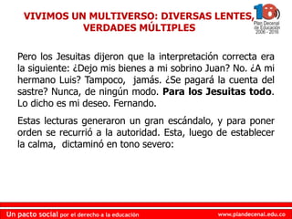 www.plandecenal.edu.coUn pacto social por el derecho a la educación
www.plandecenal.edu.coUn pacto social por el derecho a la educación
Pero los Jesuitas dijeron que la interpretación correcta era
la siguiente: ¿Dejo mis bienes a mi sobrino Juan? No. ¿A mi
hermano Luis? Tampoco, jamás. ¿Se pagará la cuenta del
sastre? Nunca, de ningún modo. Para los Jesuitas todo.
Lo dicho es mi deseo. Fernando.
Estas lecturas generaron un gran escándalo, y para poner
orden se recurrió a la autoridad. Esta, luego de establecer
la calma, dictaminó en tono severo:
VIVIMOS UN MULTIVERSO: DIVERSAS LENTES,
VERDADES MÚLTIPLES
 