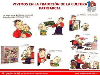 www.plandecenal.edu.coUn pacto social por el derecho a la educación
www.plandecenal.edu.coUn pacto social por el derecho a la educación
VIVIMOS EN LA TRADICIÓN DE LA CULTURA
PATRIARCAL
 
