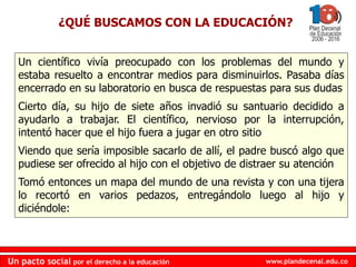 www.plandecenal.edu.coUn pacto social por el derecho a la educación
www.plandecenal.edu.coUn pacto social por el derecho a la educación
Un científico vivía preocupado con los problemas del mundo y
estaba resuelto a encontrar medios para disminuirlos. Pasaba días
encerrado en su laboratorio en busca de respuestas para sus dudas
Cierto día, su hijo de siete años invadió su santuario decidido a
ayudarlo a trabajar. El científico, nervioso por la interrupción,
intentó hacer que el hijo fuera a jugar en otro sitio
Viendo que sería imposible sacarlo de allí, el padre buscó algo que
pudiese ser ofrecido al hijo con el objetivo de distraer su atención
Tomó entonces un mapa del mundo de una revista y con una tijera
lo recortó en varios pedazos, entregándolo luego al hijo y
diciéndole:
¿QUÉ BUSCAMOS CON LA EDUCACIÓN?
 