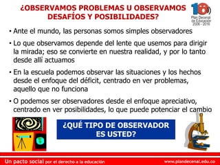 www.plandecenal.edu.coUn pacto social por el derecho a la educación
www.plandecenal.edu.coUn pacto social por el derecho a la educación
• Ante el mundo, las personas somos simples observadores
• Lo que observamos depende del lente que usemos para dirigir
la mirada; eso se convierte en nuestra realidad, y por lo tanto
desde allí actuamos
• En la escuela podemos observar las situaciones y los hechos
desde el enfoque del déficit, centrado en ver problemas,
aquello que no funciona
• O podemos ser observadores desde el enfoque apreciativo,
centrado en ver posibilidades, lo que puede potenciar el cambio
¿OBSERVAMOS PROBLEMAS U OBSERVAMOS
DESAFÍOS Y POSIBILIDADES?
¿QUÉ TIPO DE OBSERVADOR
ES USTED?
 