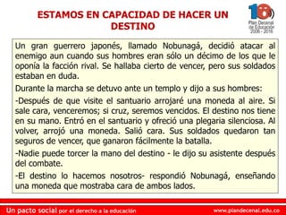 www.plandecenal.edu.coUn pacto social por el derecho a la educación
www.plandecenal.edu.coUn pacto social por el derecho a la educación
ESTAMOS EN CAPACIDAD DE HACER UN
DESTINO
Un gran guerrero japonés, llamado Nobunagá, decidió atacar al
enemigo aun cuando sus hombres eran sólo un décimo de los que le
oponía la facción rival. Se hallaba cierto de vencer, pero sus soldados
estaban en duda.
Durante la marcha se detuvo ante un templo y dijo a sus hombres:
-Después de que visite el santuario arrojaré una moneda al aire. Si
sale cara, venceremos; si cruz, seremos vencidos. El destino nos tiene
en su mano. Entró en el santuario y ofreció una plegaria silenciosa. Al
volver, arrojó una moneda. Salió cara. Sus soldados quedaron tan
seguros de vencer, que ganaron fácilmente la batalla.
-Nadie puede torcer la mano del destino - le dijo su asistente después
del combate.
-El destino lo hacemos nosotros- respondió Nobunagá, enseñando
una moneda que mostraba cara de ambos lados.
 