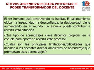 www.plandecenal.edu.coUn pacto social por el derecho a la educación
www.plandecenal.edu.coUn pacto social por el derecho a la educación
NUEVOS APRENDIZAJES PARA POTENCIAR EL
PODER TRANSFORMADOR DEL DOCENTE
El ser humano está destruyendo su hábitat. El calentamiento
global, la inseguridad, la desconfianza, la desigualdad, viene
aumentando en el mundo. La escuela puede contribuir a
revertir esta situación
¿Qué tipo de aprendizajes clave debemos propiciar en la
escuela para aportar a revertir este proceso?
¿Cuáles son las principales limitaciones/dificultades que
impiden a los docentes diseñar ambientes de aprendizaje que
promuevan esos aprendizajes?
 