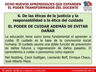 www.plandecenal.edu.coUn pacto social por el derecho a la educación
www.plandecenal.edu.coUn pacto social por el derecho a la educación
6. De las éticas de la justicia y la
responsabilidad a la ética del cuidado
EL PODER DE CUIDAR ADEMÁS DE EVITAR
DAÑAR
La educación tiene como tarea fundamental el aprender a
cuidar. El cuidado es la base de la convivencia social
humana. El cuidado asume una doble función de prevención
de daños futuros y regeneración de daños pasados. O
aprendemos a cuidar o perecemos como especie
Nel Nodding, Carol Guilligan, Leonardo Boff, Enrique Chaux,
José Alberto Meza
OCHO NUEVOS APRENDIZAJES QUE EXPANDEN
EL PODER TRANSFORMADOR DEL DOCENTE
 