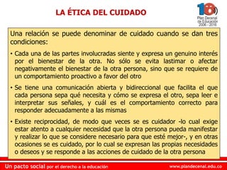 www.plandecenal.edu.coUn pacto social por el derecho a la educación
www.plandecenal.edu.coUn pacto social por el derecho a la educación
Una relación se puede denominar de cuidado cuando se dan tres
condiciones:
• Cada una de las partes involucradas siente y expresa un genuino interés
por el bienestar de la otra. No sólo se evita lastimar o afectar
negativamente el bienestar de la otra persona, sino que se requiere de
un comportamiento proactivo a favor del otro
• Se tiene una comunicación abierta y bidireccional que facilita el que
cada persona sepa qué necesita y cómo se expresa el otro, sepa leer e
interpretar sus señales, y cuál es el comportamiento correcto para
responder adecuadamente a las mismas
• Existe reciprocidad, de modo que veces se es cuidador -lo cual exige
estar atento a cualquier necesidad que la otra persona pueda manifestar
y realizar lo que se considere necesario para que esté mejor-, y en otras
ocasiones se es cuidado, por lo cual se expresan las propias necesidades
o deseos y se responde a las acciones de cuidado de la otra persona
LA ÉTICA DEL CUIDADO
 
