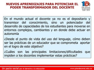 www.plandecenal.edu.coUn pacto social por el derecho a la educación
www.plandecenal.edu.coUn pacto social por el derecho a la educación
NUEVOS APRENDIZAJES PARA POTENCIAR EL
PODER TRANSFORMADOR DEL DOCENTE
En el mundo actual el docente ya no es el depositario y
transmisor del conocimiento, sino un potenciador del
desarrollo de capacidades de los estudiantes para moverse en
entornos complejos, cambiantes y en donde debe actuar en
autonomía
¿Desde el punto de vista del uso del lenguaje, cómo deben
ser las prácticas de un educador que se comprometa aportar
en el logro de este objetivo?
¿Cuáles son las principales limitaciones/dificultades que
impiden a los docentes implementar estas prácticas?
 