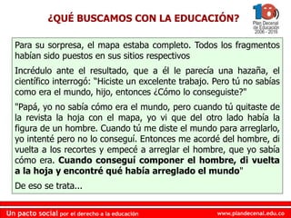 www.plandecenal.edu.coUn pacto social por el derecho a la educación
www.plandecenal.edu.coUn pacto social por el derecho a la educación
Para su sorpresa, el mapa estaba completo. Todos los fragmentos
habían sido puestos en sus sitios respectivos
Incrédulo ante el resultado, que a él le parecía una hazaña, el
científico interrogó: “Hiciste un excelente trabajo. Pero tú no sabías
como era el mundo, hijo, entonces ¿Cómo lo conseguiste?"
"Papá, yo no sabía cómo era el mundo, pero cuando tú quitaste de
la revista la hoja con el mapa, yo vi que del otro lado había la
figura de un hombre. Cuando tú me diste el mundo para arreglarlo,
yo intenté pero no lo conseguí. Entonces me acordé del hombre, di
vuelta a los recortes y empecé a arreglar el hombre, que yo sabía
cómo era. Cuando conseguí componer el hombre, di vuelta
a la hoja y encontré qué había arreglado el mundo"
De eso se trata...
¿QUÉ BUSCAMOS CON LA EDUCACIÓN?
 