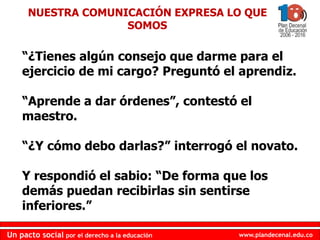 www.plandecenal.edu.coUn pacto social por el derecho a la educación
www.plandecenal.edu.coUn pacto social por el derecho a la educación
“¿Tienes algún consejo que darme para el
ejercicio de mi cargo? Preguntó el aprendiz.
“Aprende a dar órdenes”, contestó el
maestro.
“¿Y cómo debo darlas?” interrogó el novato.
Y respondió el sabio: “De forma que los
demás puedan recibirlas sin sentirse
inferiores.”
NUESTRA COMUNICACIÓN EXPRESA LO QUE
SOMOS
 