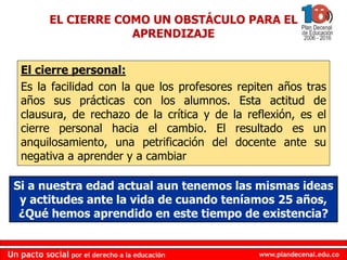 www.plandecenal.edu.coUn pacto social por el derecho a la educación
www.plandecenal.edu.coUn pacto social por el derecho a la educación
EL CIERRE COMO UN OBSTÁCULO PARA EL
APRENDIZAJE
El cierre personal:
Es la facilidad con la que los profesores repiten años tras
años sus prácticas con los alumnos. Esta actitud de
clausura, de rechazo de la crítica y de la reflexión, es el
cierre personal hacia el cambio. El resultado es un
anquilosamiento, una petrificación del docente ante su
negativa a aprender y a cambiar
Si a nuestra edad actual aun tenemos las mismas ideas
y actitudes ante la vida de cuando teníamos 25 años,
¿Qué hemos aprendido en este tiempo de existencia?
 