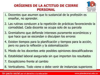 www.plandecenal.edu.coUn pacto social por el derecho a la educación
www.plandecenal.edu.coUn pacto social por el derecho a la educación
ORÍGENES DE LA ACTITUD DE CIERRE
PERSONAL
1. Docentes que asumen que lo sustancial de la profesión es
enseñar, no aprender.
2. Las rutinas conducen a la repetición de prácticas favoreciendo la
comodidad. Cada docente se ocupa solo de su parcela
3. Gremialismo que defiende intereses puramente económicos y
que hace que se escondan o disculpen los errores
4. Existen tiempos para la planificación y tiempos para la acción,
pero no para la reflexión y la sistematización
5. Miedo de los docentes ante posibles opiniones descalificadoras
6. Estabilidad laboral asegurada sin que importen los resultados
7. Escepticismo frente al cambio
8. Verticalismo. Todo viene o debe venir de instancias superiores
 