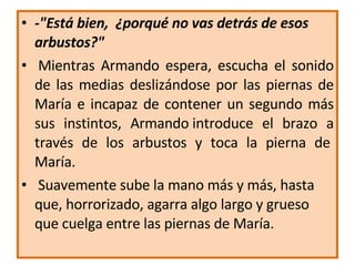 -"Está bien,  ¿porqué no vas detrás de esos arbustos?"   Mientras Armando espera, escucha el sonido de las medias  deslizándose  por las piernas de María e   incapaz de contener un segundo más sus instintos, Armando   introduce el brazo a través de los arbustos y toca la pierna de  María.   Suavemente sube la mano más y más, hasta que, horrorizado, agarra algo   largo y grueso que cuelga entre las piernas de María. 
