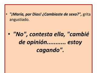 "¡María, por Dios! ¿Cambiaste de sexo?",  grita angustiado.   "No", contesta ella, "cambié de opinión........... estoy cagando". 