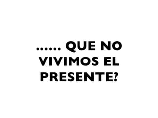 …… QUE NO
VIVIMOS EL
PRESENTE?
 