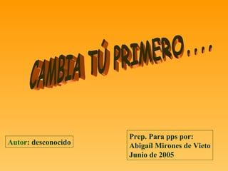 CAMBIA TÚ PRIMERO.... Autor : desconocido Prep. Para pps por: Abigaíl Mirones de Vieto Junio de 2005 